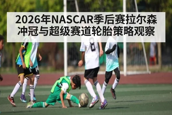 2026年NASCAR季后赛拉尔森冲冠与超级赛道轮胎策略观察