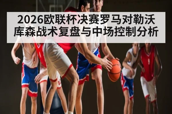 2026欧联杯决赛罗马对勒沃库森战术复盘与中场控制分析